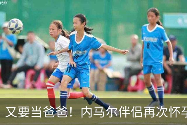 又要当爸爸！内马尔伴侣再次怀孕 两人将迎第三个女儿